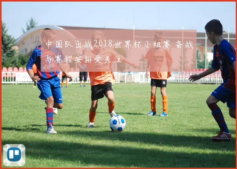 中国队出战2018世界杯小组赛 备战与赛程安排受关注