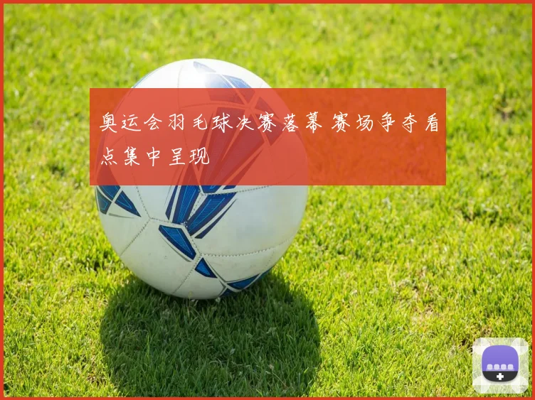 奥运会羽毛球决赛落幕 赛场争夺看点集中呈现