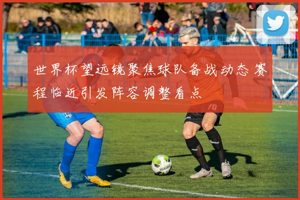 世界杯望远镜聚焦球队备战动态 赛程临近引发阵容调整看点