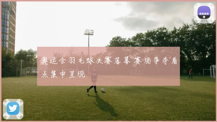 奥运会羽毛球决赛落幕 赛场争夺看点集中呈现