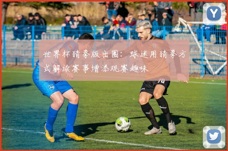 世界杯猜拳版出圈:球迷用猜拳方式解读赛事增添观赛趣味