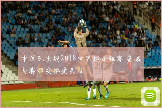 中国队出战2018世界杯小组赛 备战与赛程安排受关注